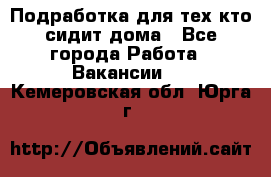 Подработка для тех,кто сидит дома - Все города Работа » Вакансии   . Кемеровская обл.,Юрга г.